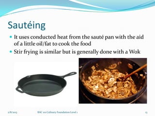 Sautéing
  It uses conducted heat from the sauté pan with the aid
   of a little oil/fat to cook the food
  Stir frying is similar but is generally done with a Wok




2/8/2013     BAC 101 Culinary Foundation Level 1             13
 