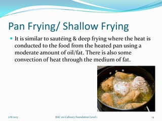 Pan Frying/ Shallow Frying
  It is similar to sautéing & deep frying where the heat is
     conducted to the food from the heated pan using a
     moderate amount of oil/fat. There is also some
     convection of heat through the medium of fat.




2/8/2013            BAC 101 Culinary Foundation Level 1        14
 