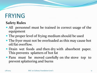 FRYING
 Safety Rules
  All personnel must be trained in correct usage of the
   equipment
  The proper level of frying medium should be used
  The fryer must not be overloaded as this may cause hot
   oil/fat overflow.
  Drain wet foods and then dry with absorbent paper.
   This prevents splatters of hot fat
  Pans must be moved carefully on the stove top to
   prevent splattering and burns

2/8/2013       BAC 101 Culinary Foundation Level 1      17
 
