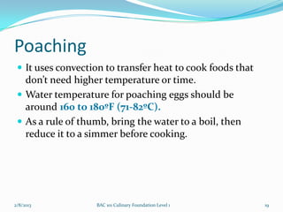 Poaching
  It uses convection to transfer heat to cook foods that
   don’t need higher temperature or time.
  Water temperature for poaching eggs should be
   around 160 to 180ºF (71-82ºC).
  As a rule of thumb, bring the water to a boil, then
   reduce it to a simmer before cooking.




2/8/2013           BAC 101 Culinary Foundation Level 1      19
 
