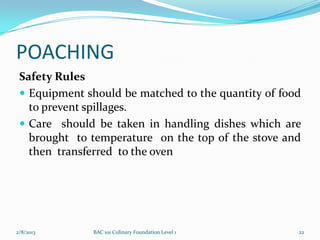 POACHING
 Safety Rules
  Equipment should be matched to the quantity of food
   to prevent spillages.
  Care should be taken in handling dishes which are
   brought to temperature on the top of the stove and
   then transferred to the oven




2/8/2013      BAC 101 Culinary Foundation Level 1    22
 