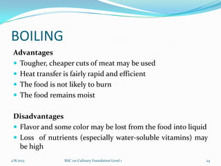 BOILING
 Advantages
  Tougher, cheaper cuts of meat may be used
  Heat transfer is fairly rapid and efficient
  The food is not likely to burn
  The food remains moist


 Disadvantages
  Flavor and some color may be lost from the food into liquid
  Loss of nutrients (especially water-soluble vitamins) may
   be high
2/8/2013         BAC 101 Culinary Foundation Level 1         24
 