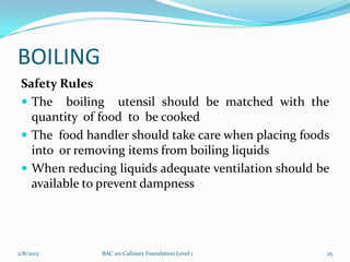 BOILING
 Safety Rules
  The boiling utensil should be matched with the
   quantity of food to be cooked
  The food handler should take care when placing foods
   into or removing items from boiling liquids
  When reducing liquids adequate ventilation should be
   available to prevent dampness




2/8/2013       BAC 101 Culinary Foundation Level 1    25
 