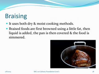 Braising
  It uses both dry & moist cooking methods.
  Braised foods are first browned using a little fat, then
     liquid is added, the pan is then covered & the food is
     simmered.




2/8/2013             BAC 101 Culinary Foundation Level 1      28
 