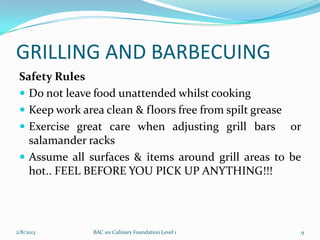 GRILLING AND BARBECUING
 Safety Rules
  Do not leave food unattended whilst cooking
  Keep work area clean & floors free from spilt grease
  Exercise great care when adjusting grill bars or
   salamander racks
  Assume all surfaces & items around grill areas to be
   hot.. FEEL BEFORE YOU PICK UP ANYTHING!!!




2/8/2013       BAC 101 Culinary Foundation Level 1    9
 