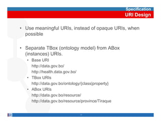 Specification
                                                    URI Design

• Use meaningful URIs, instead of opaque URIs, when
  possible

• Separate TBox (ontology model) from ABox
  (instances) URIs
              URIs.
   • Base URI
     http://data.gov.bo/
     http://health.data.gov.bo/
   • TBox URIs
     http://data.gov.bo/ontology/{class|property}
        p        g            gy {     |p p y}
   • ABox URIs
     http://data.gov.bo/resource/
     http://data.gov.bo/resource/province/Tiraque
     http://data gov bo/resource/province/Tiraque


                                11
 