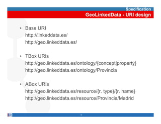Specification
                                   GeoLinkedData - URI design

• Base URI
  http://linkeddata.es/
  http://geo.linkeddata.es/

• TBox URIs
  http://geo.linkeddata.es/ontology/{concept|property}
  http://geo.linkeddata.es/ontology/Provincia
  http://geo linkeddata es/ontology/Provincia

• ABox URIs
  http://geo.linkeddata.es/resource/{r. type}/{r. name}
  http://geo.linkeddata.es/resource/Provincia/Madrid


                              12
 