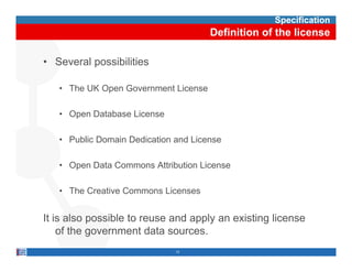 Specification
                                      Definition of the license

• Several possibilities

   • The UK Open Government License

   • Open Database License

   • Public Domain Dedication and License

   • Open Data Commons Attribution License

   • The C
         Creative C
                  Commons Licenses


It is also possible to reuse and apply an existing license
           p                      pp y           g
    of the government data sources.
                              13
 