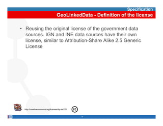 Specification
                                    GeoLinkedData - Definition of the license

• Reusing the original license of the government data
  sources. IGN and INE data sources have their own
  license, similar t Att ib ti Sh
  li        i il to Attribution-Share Alik 2 5 G
                                       Alike 2.5 Generic
                                                      i
  License




  http://creativecommons.org/licenses/by-sa/2.5/


                                                   14
 