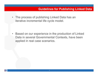 Guidelines for Publishing Linked Data

• The process of publishing Linked Data has an
  iterative incremental life cycle model.



• Based on our experience in the production of Linked
  Data in several Governmental Contexts, have been
  applied in real case scenarios.




                           3
 