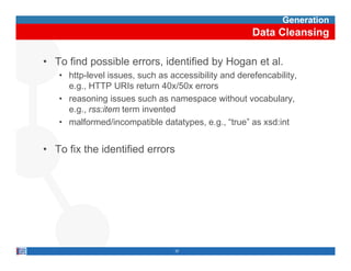 Generation
                                                      Data Cleansing

• To find possible errors, identified by Hogan et al.
   • http-level issues, such as accessibility and derefencability,
     e.g.,
     e g HTTP URIs ret rn 40 /50 errors
                        return 40x/50x
   • reasoning issues such as namespace without vocabulary,
     e.g., rss:item term invented
   • malformed/incompatible datatypes, e.g., “true” as xsd:int


• To fix the identified errors




                                 32
 