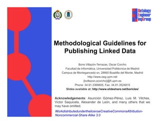 Methodological Guidelines for
   Publishing Linked Data
            g
                Boris Villazón-Terrazas, Oscar Corcho
      Facultad de Informática, Universidad Politécnica de Madrid
                              ,
    Campus de Montegancedo sn, 28660 Boadilla del Monte, Madrid
                       http://www.oeg-upm.net
                    {bvillazon,ocorcho}@fi.upm.es
             Phone: 34 91 3366605 Fax: 34 91 3524819
                     34.91.3366605,       34.91.3524819
      Slides available at: http://www.slideshare.net/boricles/


Acknowledgements: Asunción Gómez-Pérez, Luis M. Vilches,
Victor Saquicela, Al
Vi t S     i l Alexander d L ó and many others th t we
                     d de León,   d        th   that
may have omitted.
WorkdistributedunderthelicenseCreativeCommonsAttribution-
Noncommercial-Share Alike 3.0
 