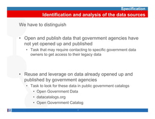 Specification
            Identification and analysis of the data sources

We have to distinguish

• O
  Open and publish d t th t government agencies h
           d bli h data that         t      i have
  not yet opened up and published
   • Task that may require contacting to specific government data
     owners to get access to their legacy data




• Reuse and leverage on data already opened up and
  p
  published by g
             y government agencies
                           g
   • Task to look for these data in public government catalogs
      • Open Government Data
      • datacatalogs org
        datacatalogs.org
      • Open Government Catalog
                                7
 