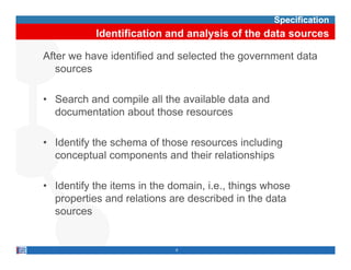 Specification
           Identification and analysis of the data sources

After we have identified and selected the government data
   sources

• Search and compile all the available data and
  documentation about those resources

• Identify the schema of those resources including
  conceptual components and th i relationships
          t l           t    d their l ti   hi

• Identify the items in the domain i e things whose
                            domain, i.e.,
  properties and relations are described in the data
  sources


                           8
 