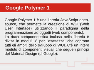 Google Polymer 1 è una libreria JavaScript open-
source, che permette la creazione di WUI (Web
User Interface) utilizzando il paradigma della
programmazione ad oggetti (web components).
La ricca componentistica inclusa nella libreria è
divisa in moduli, 8 per l'esattezza, che coprono
tutti gli ambiti dello sviluppo di WUI. C'è un intero
modulo di componenti visuali che segue i principi
del Material Design (di Google).
Google Polymer 1Google Polymer 1
 