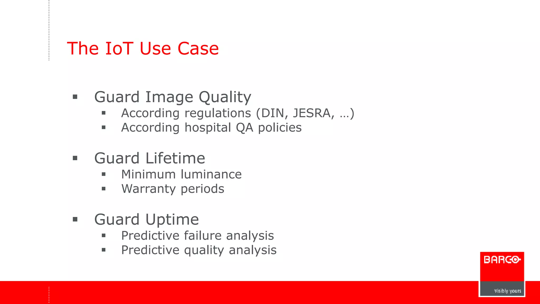 The IoT Use Case 
 Guard Image Quality 
 According regulations (DIN, JESRA, …) 
 According hospital QA policies 
 Guard Lifetime 
 Minimum luminance 
 Warranty periods 
 Guard Uptime 
 Predictive failure analysis 
 Predictive quality analysis 
 