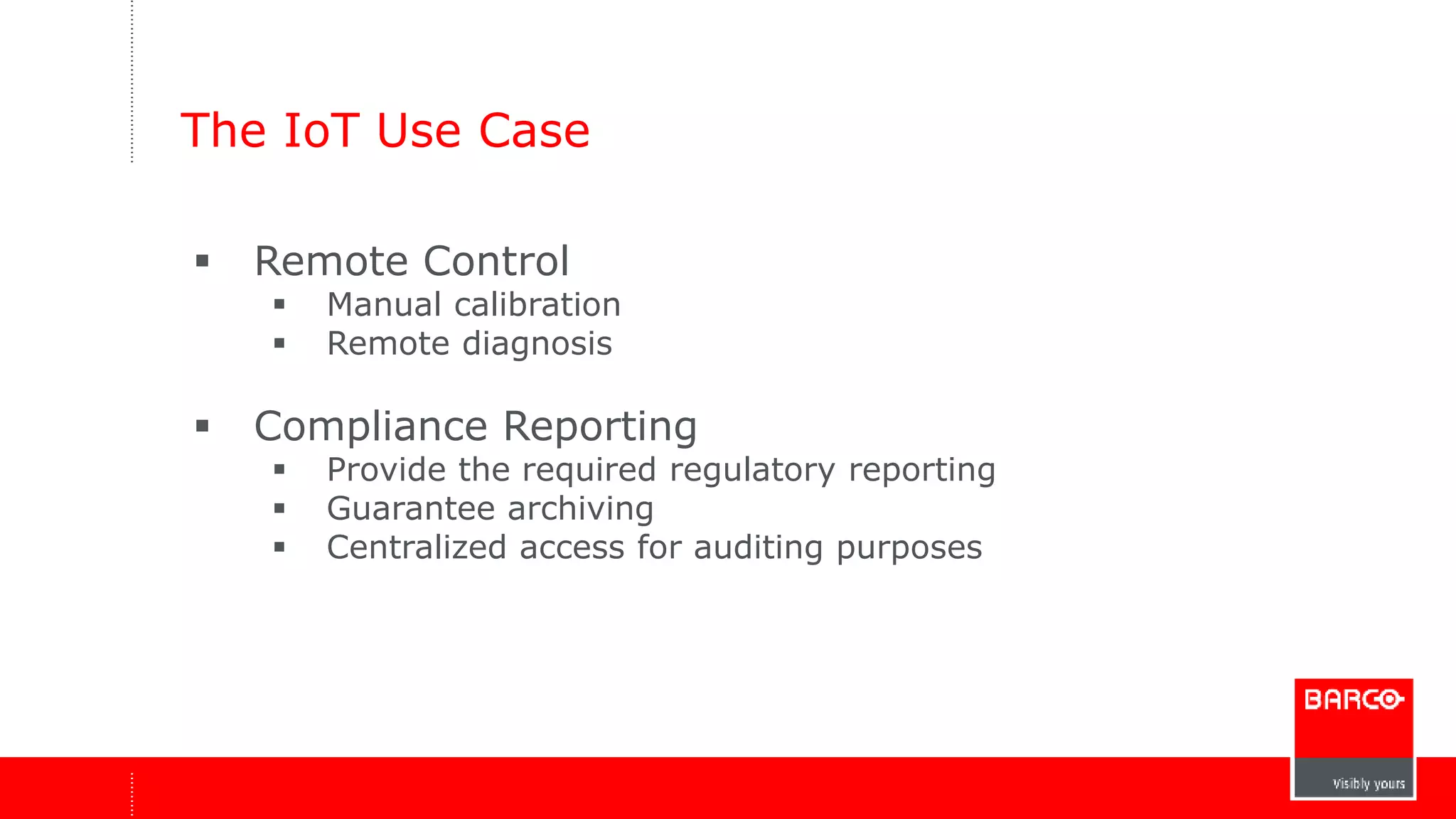 The IoT Use Case 
 Remote Control 
 Manual calibration 
 Remote diagnosis 
 Compliance Reporting 
 Provide the required regulatory reporting 
 Guarantee archiving 
 Centralized access for auditing purposes 
 