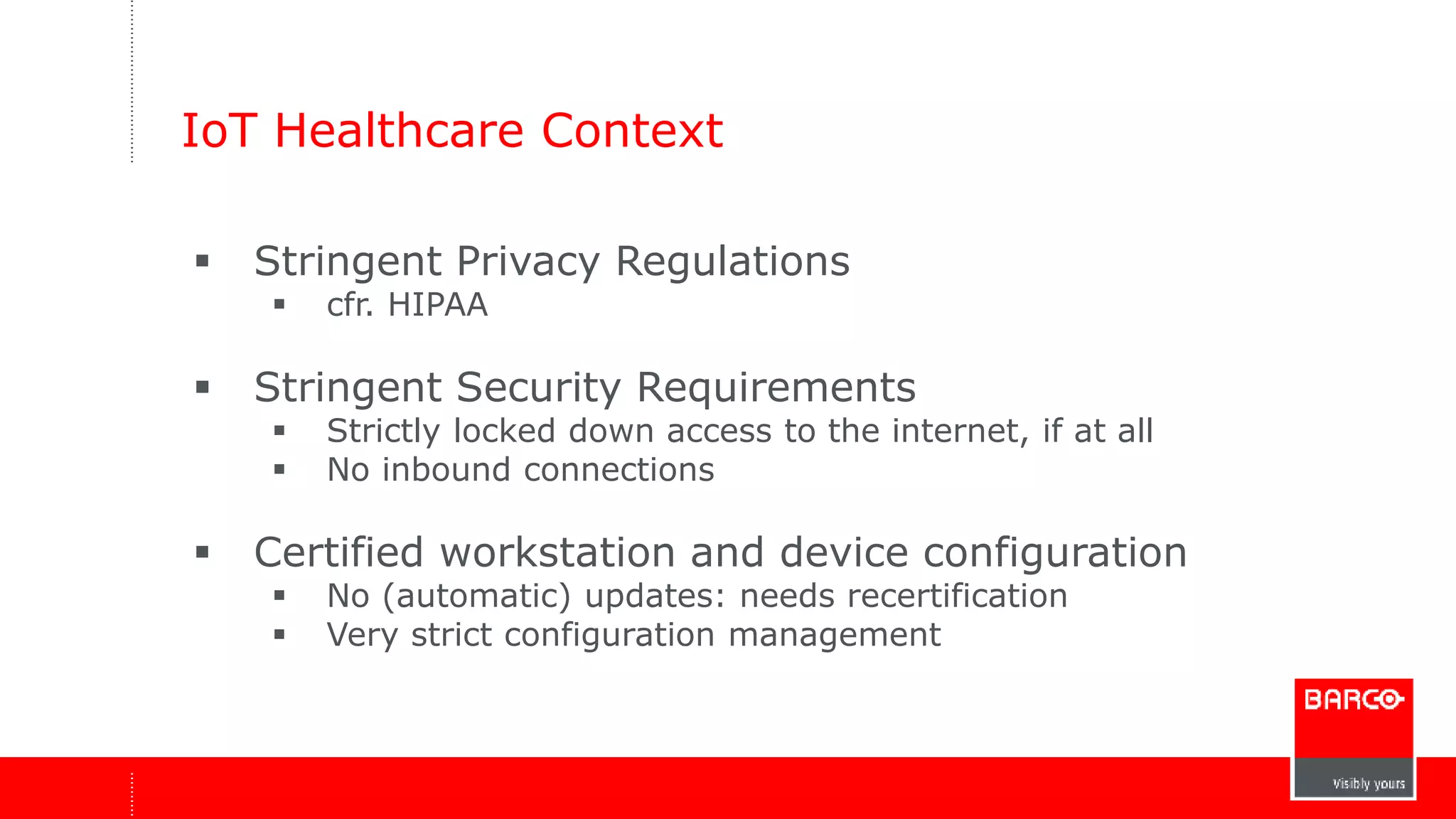 IoT Healthcare Context 
 Stringent Privacy Regulations 
 cfr. HIPAA 
 Stringent Security Requirements 
 Strictly locked down access to the internet, if at all 
 No inbound connections 
 Certified workstation and device configuration 
 No (automatic) updates: needs recertification 
 Very strict configuration management 
 