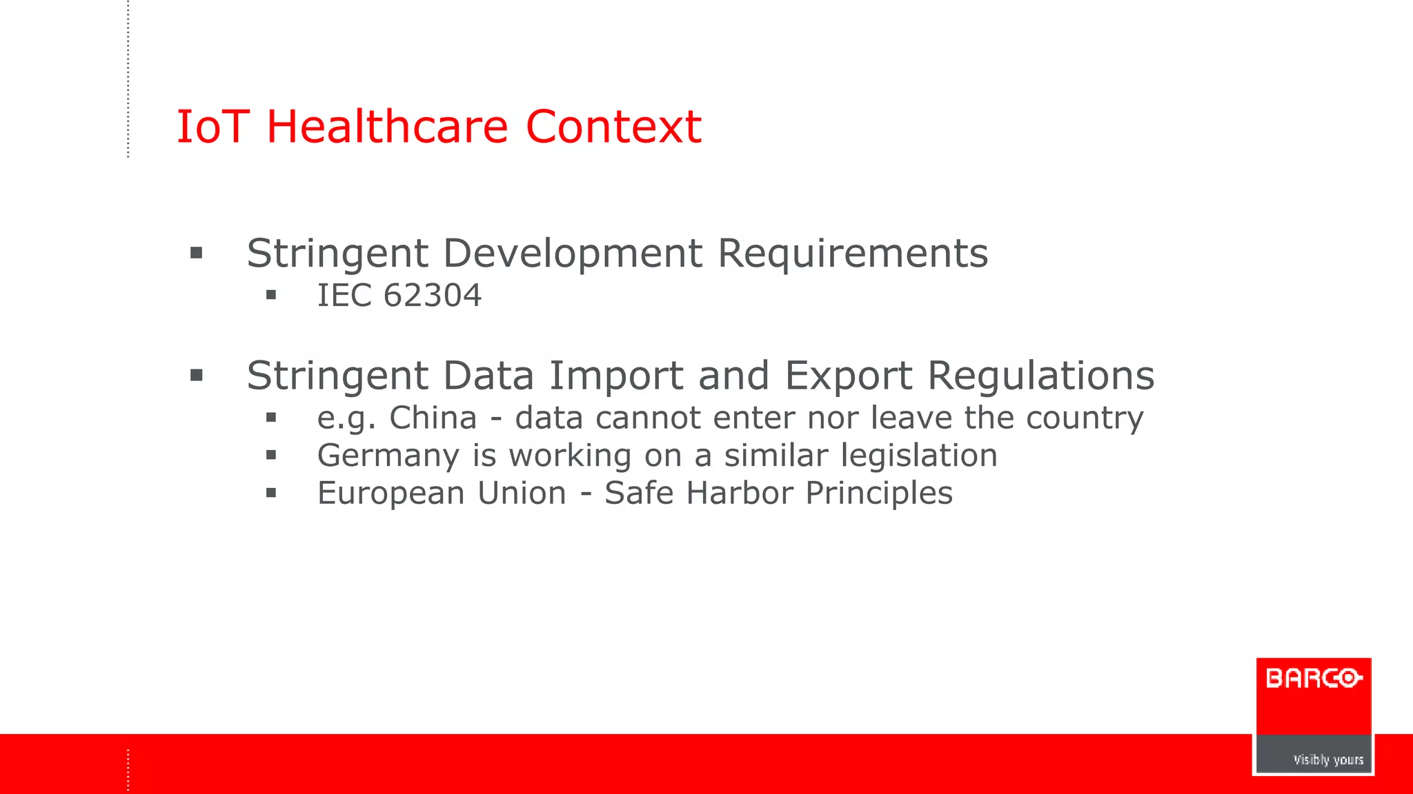 IoT Healthcare Context 
 Stringent Development Requirements 
 IEC 62304 
 Stringent Data Import and Export Regulations 
 e.g. China - data cannot enter nor leave the country 
 Germany is working on a similar legislation 
 European Union - Safe Harbor Principles 
 