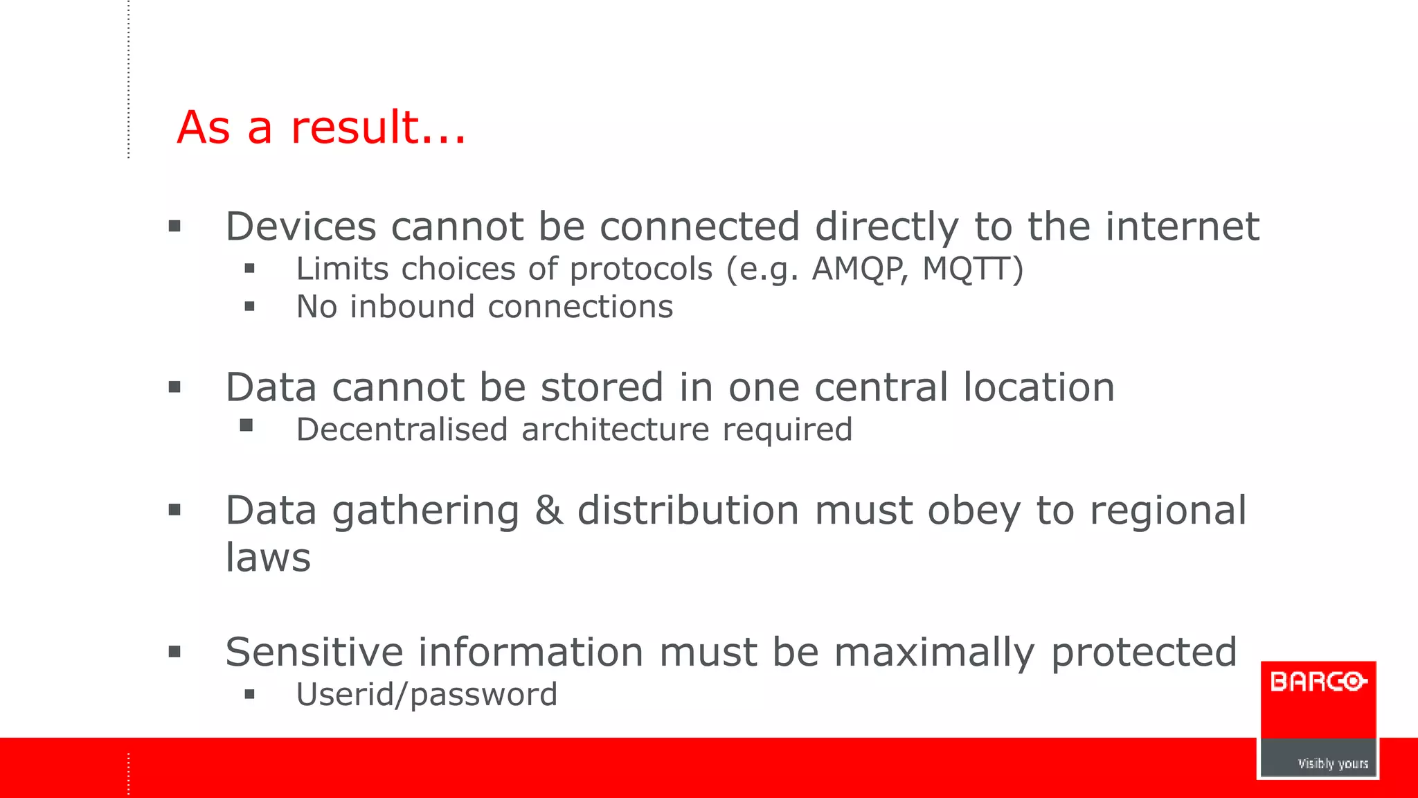 As a result... 
 Devices cannot be connected directly to the internet 
 Limits choices of protocols (e.g. AMQP, MQTT) 
 No inbound connections 
 Data cannot be stored in one central location 
 Decentralised architecture required 
 Data gathering & distribution must obey to regional 
laws 
 Sensitive information must be maximally protected 
 Userid/password 
 