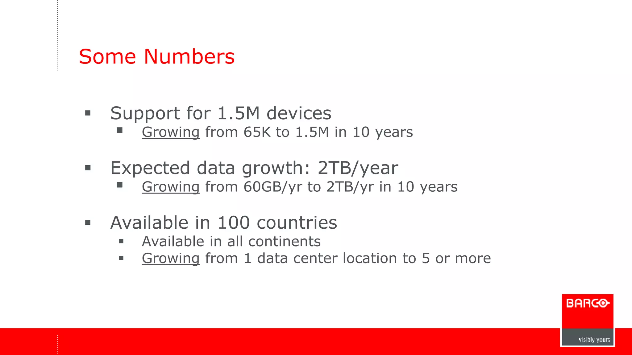Some Numbers 
 Support for 1.5M devices 
 Growing from 65K to 1.5M in 10 years 
 Expected data growth: 2TB/year 
 Growing from 60GB/yr to 2TB/yr in 10 years 
 Available in 100 countries 
 Available in all continents 
 Growing from 1 data center location to 5 or more 
 