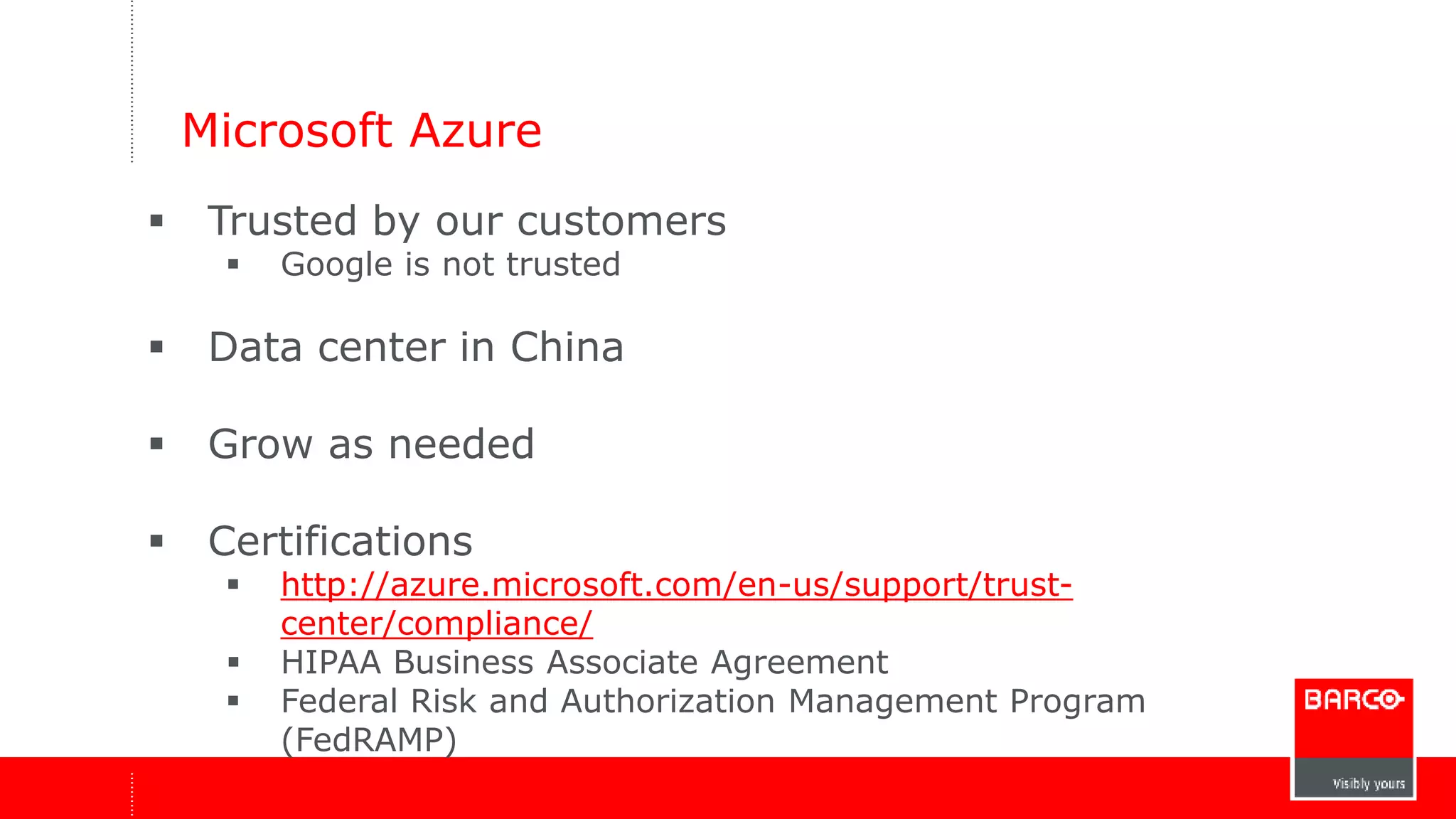 Microsoft Azure 
 Trusted by our customers 
 Google is not trusted 
 Data center in China 
 Grow as needed 
 Certifications 
 http://azure.microsoft.com/en-us/support/trust-center/ 
compliance/ 
 HIPAA Business Associate Agreement 
 Federal Risk and Authorization Management Program 
(FedRAMP) 
 