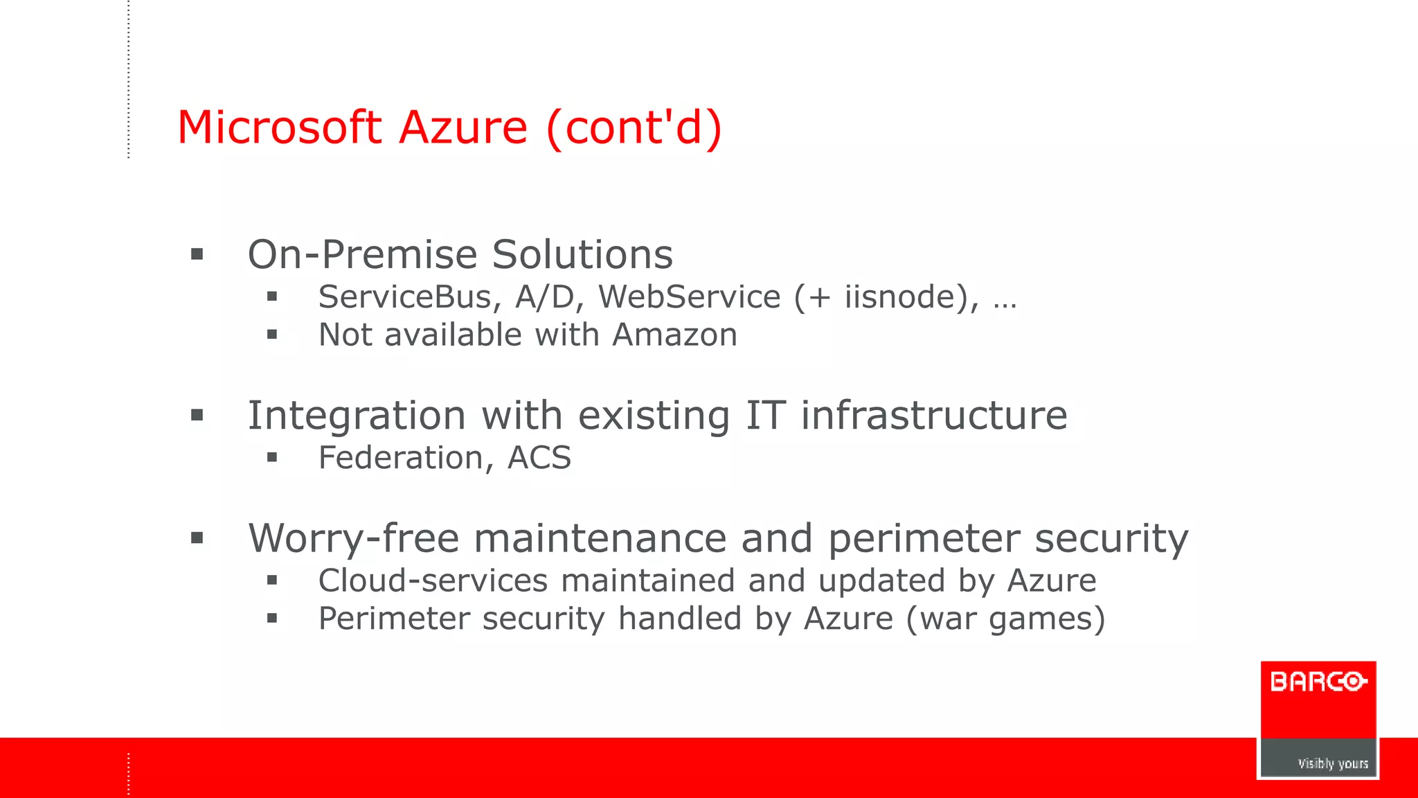 Microsoft Azure (cont'd) 
 On-Premise Solutions 
 ServiceBus, A/D, WebService (+ iisnode), … 
 Not available with Amazon 
 Integration with existing IT infrastructure 
 Federation, ACS 
 Worry-free maintenance and perimeter security 
 Cloud-services maintained and updated by Azure 
 Perimeter security handled by Azure (war games) 
 