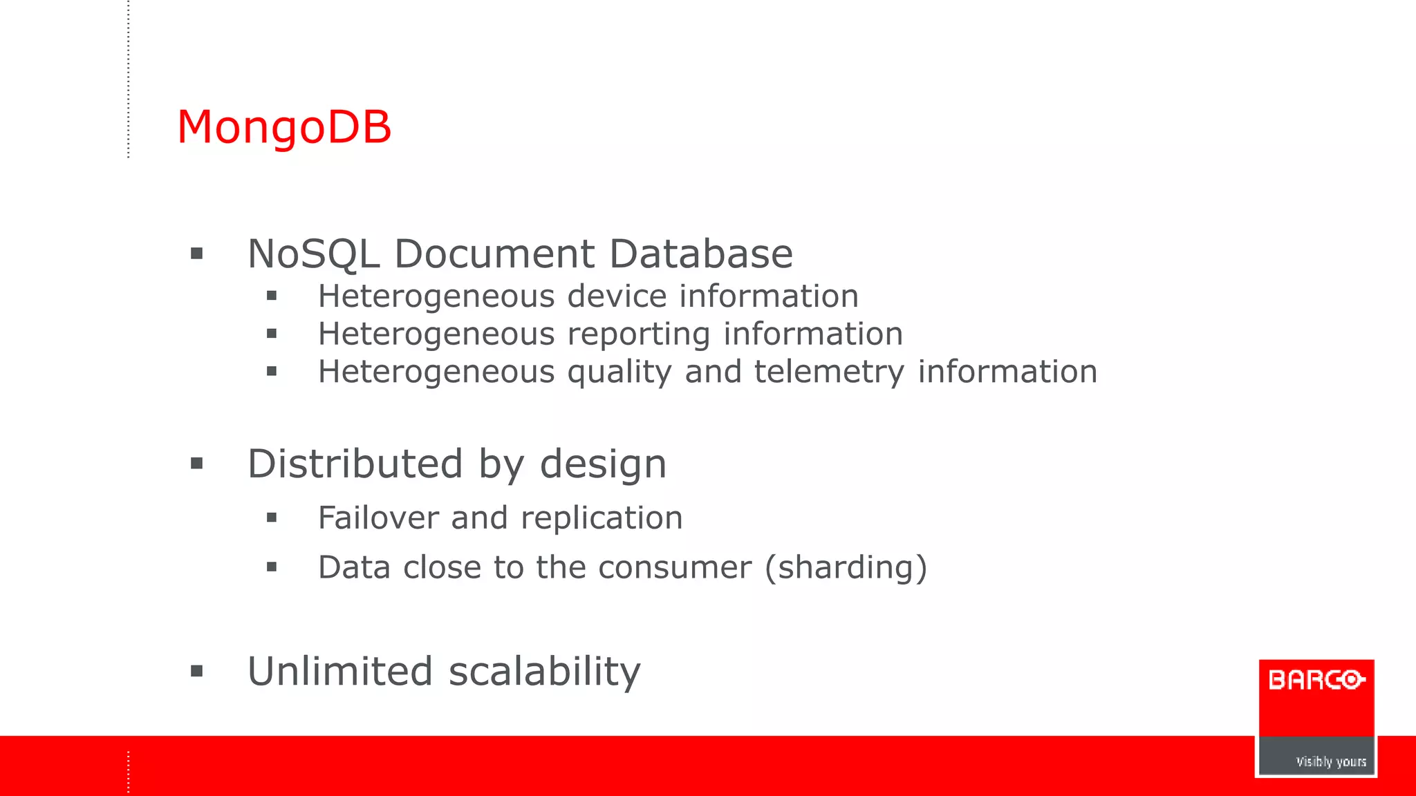 MongoDB 
 NoSQL Document Database 
 Heterogeneous device information 
 Heterogeneous reporting information 
 Heterogeneous quality and telemetry information 
 Distributed by design 
 Failover and replication 
 Data close to the consumer (sharding) 
 Unlimited scalability 
 