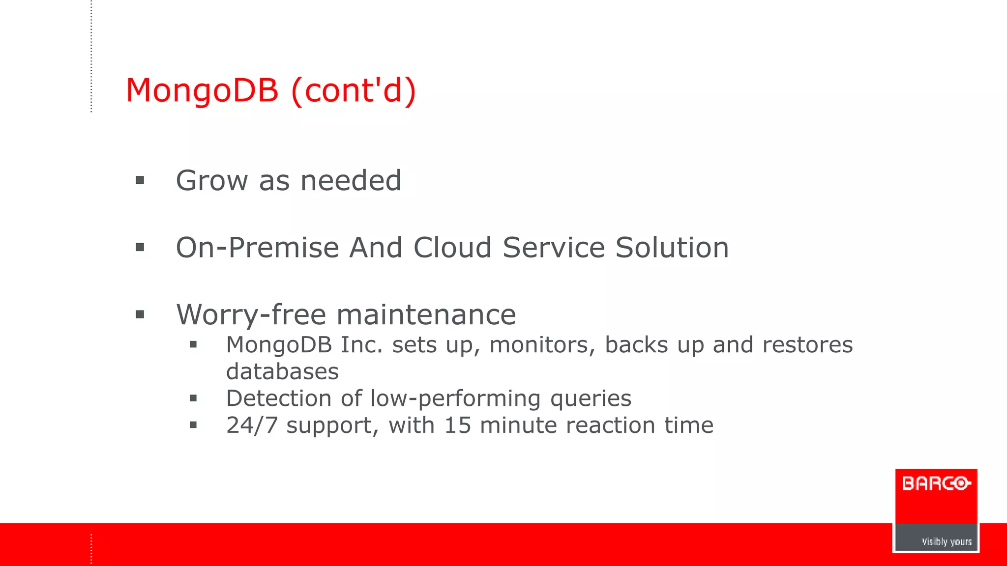 MongoDB (cont'd) 
 Grow as needed 
 On-Premise And Cloud Service Solution 
 Worry-free maintenance 
 MongoDB Inc. sets up, monitors, backs up and restores 
databases 
 Detection of low-performing queries 
 24/7 support, with 15 minute reaction time 
 