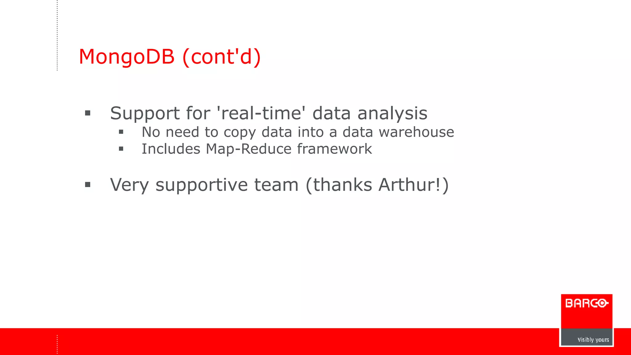 MongoDB (cont'd) 
 Support for 'real-time' data analysis 
 No need to copy data into a data warehouse 
 Includes Map-Reduce framework 
 Very supportive team (thanks Arthur!) 
 