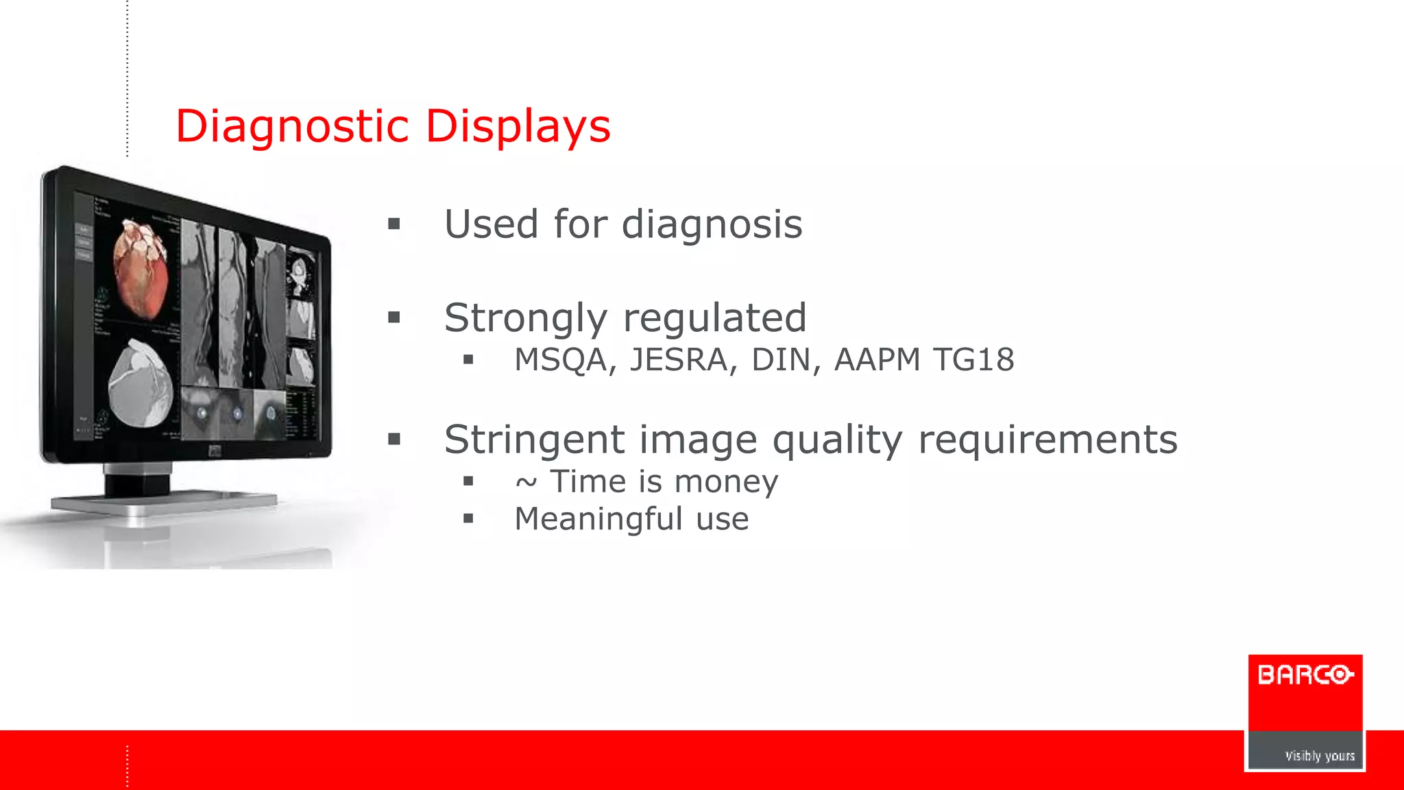 Diagnostic Displays 
 Used for diagnosis 
 Strongly regulated 
 MSQA, JESRA, DIN, AAPM TG18 
 Stringent image quality requirements 
 ~ Time is money 
 Meaningful use 
 