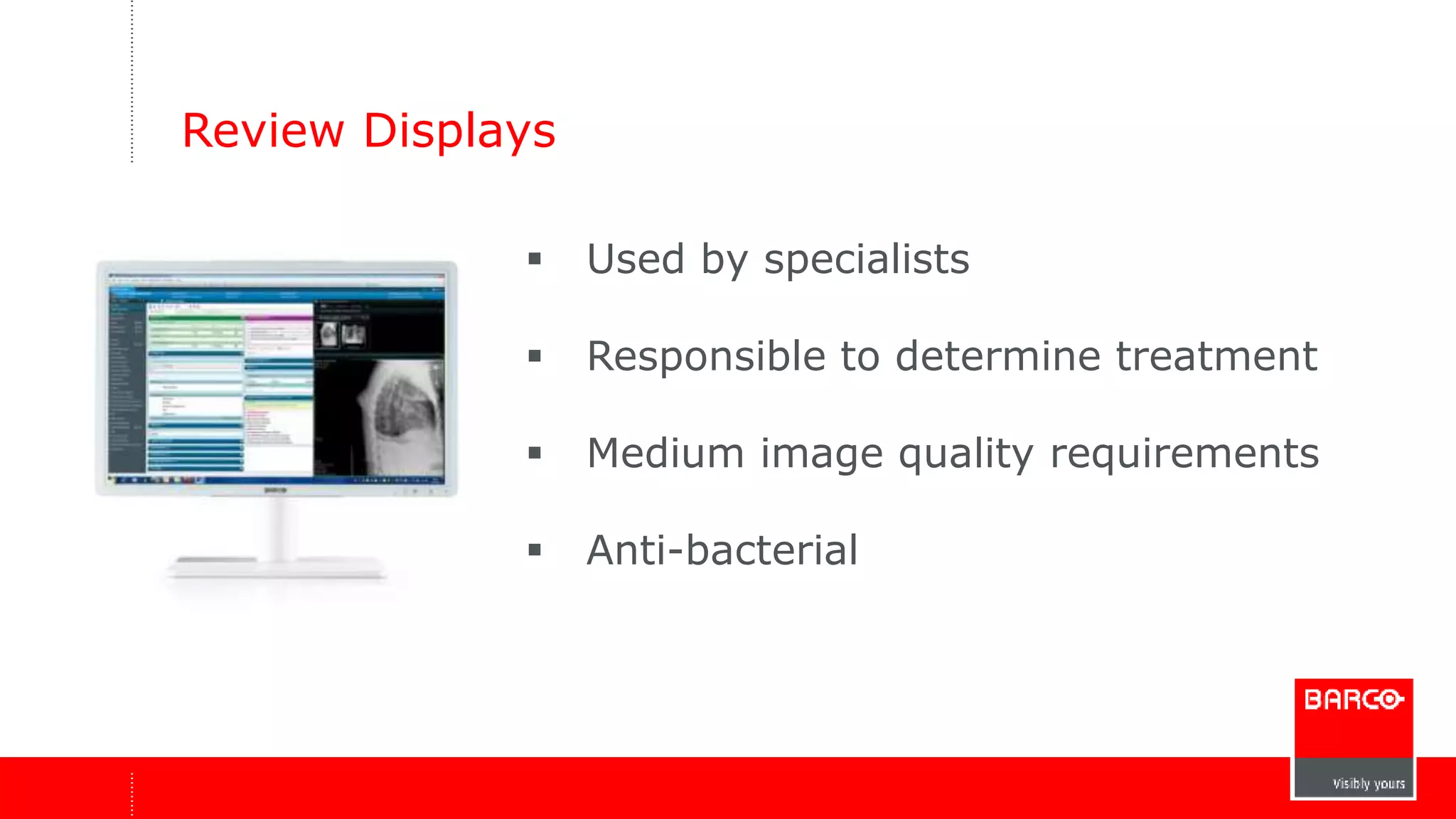 Review Displays 
 Used by specialists 
 Responsible to determine treatment 
 Medium image quality requirements 
 Anti-bacterial 
 