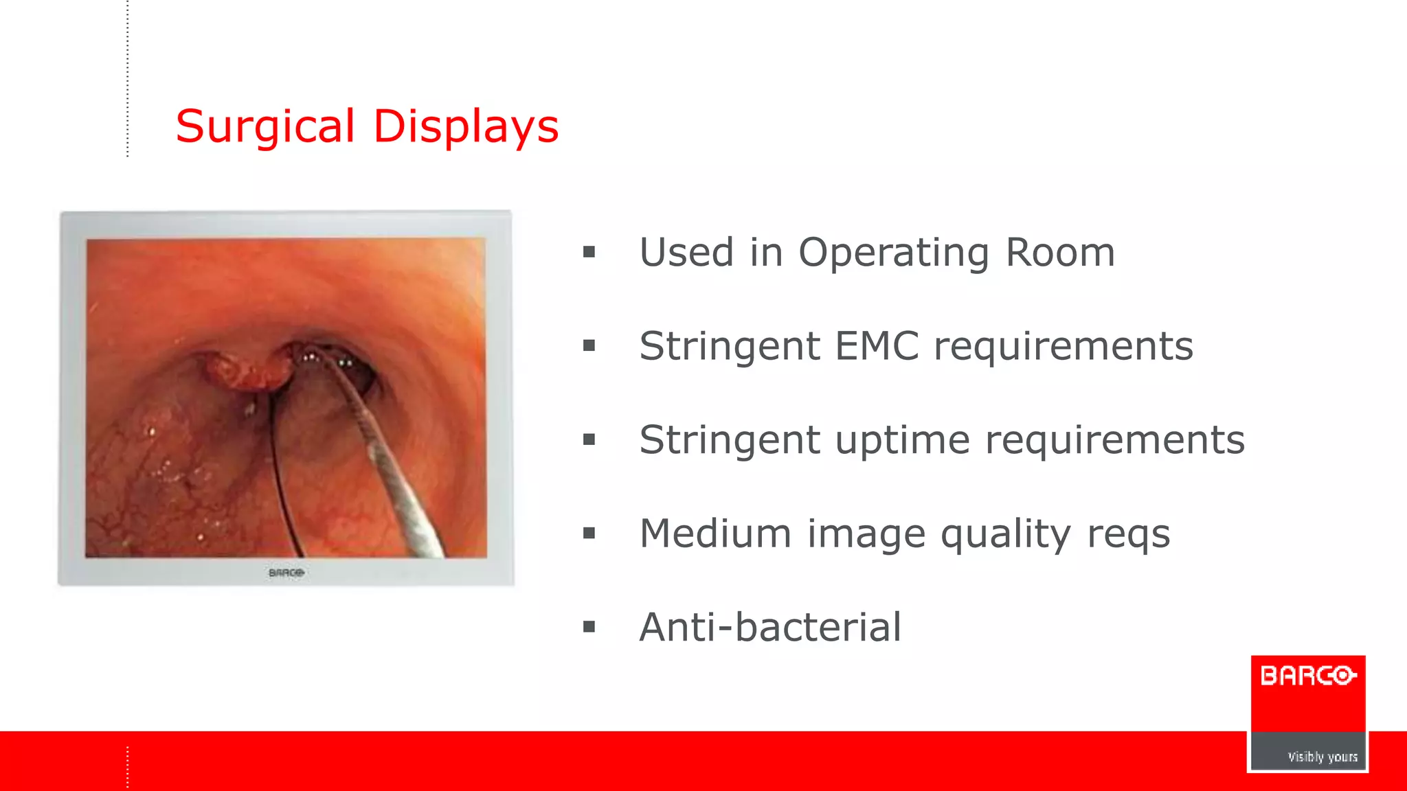 Surgical Displays 
 Used in Operating Room 
 Stringent EMC requirements 
 Stringent uptime requirements 
 Medium image quality reqs 
 Anti-bacterial 
 