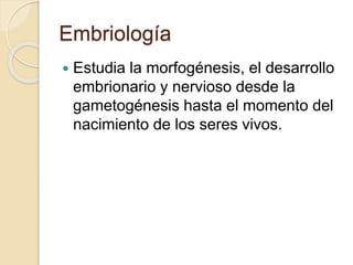 Embriología
 Estudia la morfogénesis, el desarrollo
embrionario y nervioso desde la
gametogénesis hasta el momento del
nacimiento de los seres vivos.
 