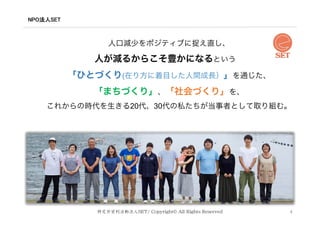 NPO法人SET	
4
人口減少をポジティブに捉え直し、
人が減るからこそ豊かになるという
「ひとづくり(在り方に着目した人間成長）」を通じた、
「まちづくり」、「社会づくり」を、
これからの時代を生きる20代、30代の私たちが当事者として取り組む。
特定非営利活動法人SET/ Copyright˝ All Rights Reserved
 