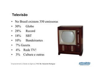 Televisão
•    No Brasil existem 350 emissoras
•    30% Globo
•    28% Record
•    18% SBT
•    10% Bandeirantes
•     7% Gazeta
•     4% Rede TV!
•     3% Cultura e outras

Empreendimento e Gestão de Agência | Prof. Me. Alexandre Rodriguez
                                                                     12
 