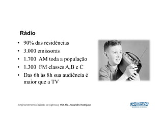 Rádio
•    90% das residências
•    3.000 emissoras
•    1.700 AM toda a população
•    1.300 FM classes A,B e C
•    Das 6h às 8h sua audiência é
     maior que a TV


Empreendimento e Gestão de Agência | Prof. Me. Alexandre Rodriguez
                                                                     13
 