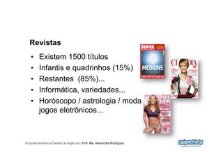 Revistas
   •     Existem 1500 títulos
   •     Infantis e quadrinhos (15%)
   •     Restantes (85%)...
   •     Informática, variedades...
   •     Horóscopo / astrologia / moda /
         jogos eletrônicos...



Empreendimento e Gestão de Agência | Prof. Me. Alexandre Rodriguez
                                                                     14
 
