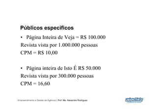 Públicos específicos
  •  Página Inteira de Veja = R$ 100.000
  Revista vista por 1.000.000 pessoas
  CPM = R$ 10,00

  •  Página inteira de Isto É R$ 50.000
  Revista vista por 300.000 pessoas
  CPM = 16,60

Empreendimento e Gestão de Agência | Prof. Me. Alexandre Rodriguez
                                                                     17
 