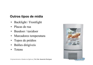 Outros tipos de mídia
•    Backlight / Frontlight
•    Placas de rua
•    Busdoor / taxidoor
•    Marcadores temperatura
•    Topos de prédios
•    Balões dirigíveis
•    Totens

Empreendimento e Gestão de Agência | Prof. Me. Alexandre Rodriguez
                                                                     21
 