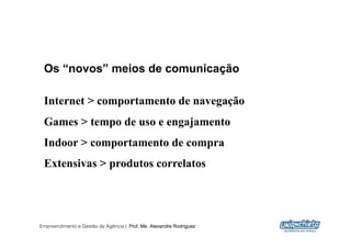 Os “novos” meios de comunicação

 Internet > comportamento de navegação
 Games > tempo de uso e engajamento
 Indoor > comportamento de compra
 Extensivas > produtos correlatos




Empreendimento e Gestão de Agência | Prof. Me. Alexandre Rodriguez
                                                                     24
 