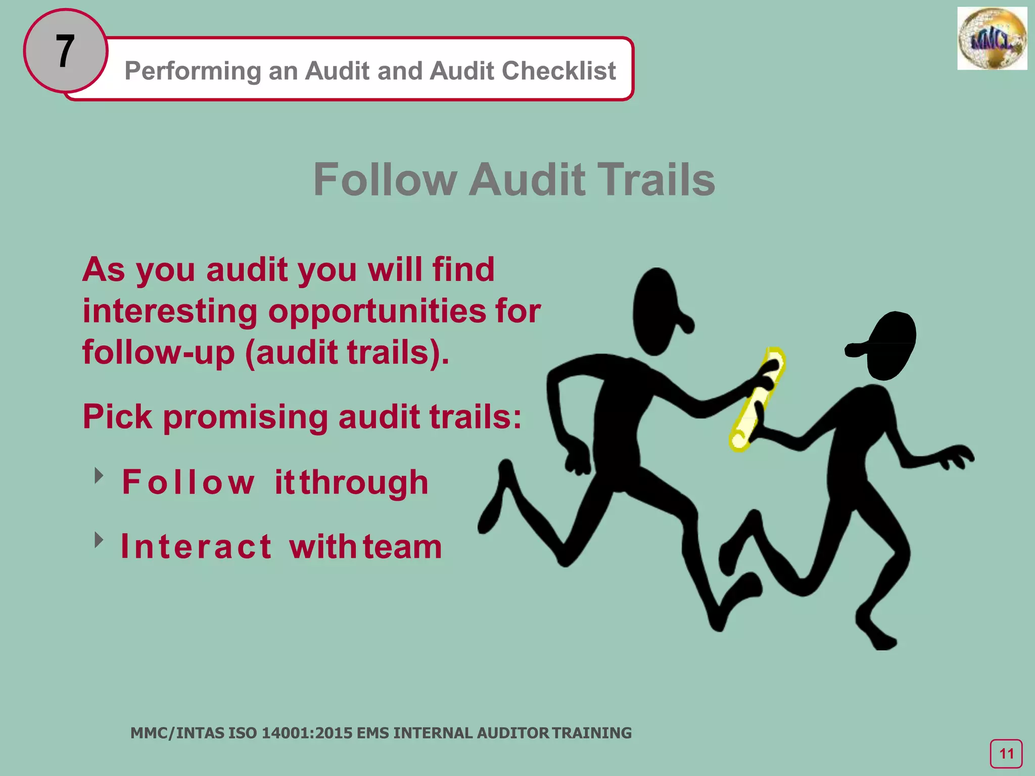 Performing an Audit and Audit Checklist
7
Follow Audit Trails
As you audit you will find
interesting opportunities for
follow-up (audit trails).
Pick promising audit trails:
Follow itthrough
Interact withteam
MMC/INTAS ISO 14001:2015 EMS INTERNAL AUDITOR TRAINING
11
 