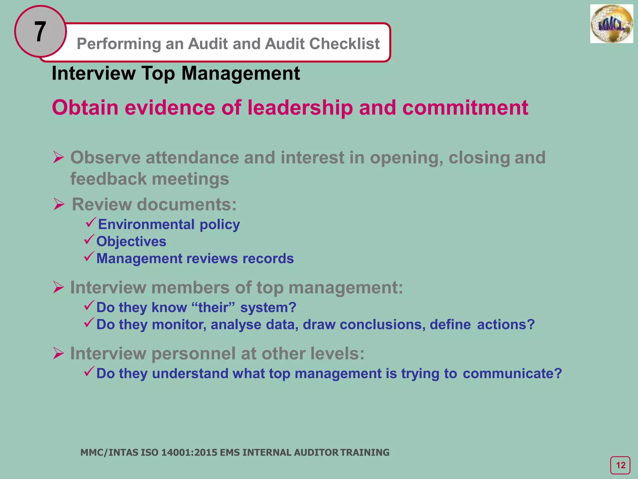 Performing an Audit and Audit Checklist
7
Interview Top Management
Obtain evidence of leadership and commitment
 Observe attendance and interest in opening, closing and
feedback meetings
 Review documents:
Environmental policy
Objectives
Management reviews records
 Interview members of top management:
Do they know “their” system?
Do they monitor, analyse data, draw conclusions, define actions?
 Interview personnel at other levels:
Do they understand what top management is trying to communicate?
MMC/INTAS ISO 14001:2015 EMS INTERNAL AUDITOR TRAINING
12
 