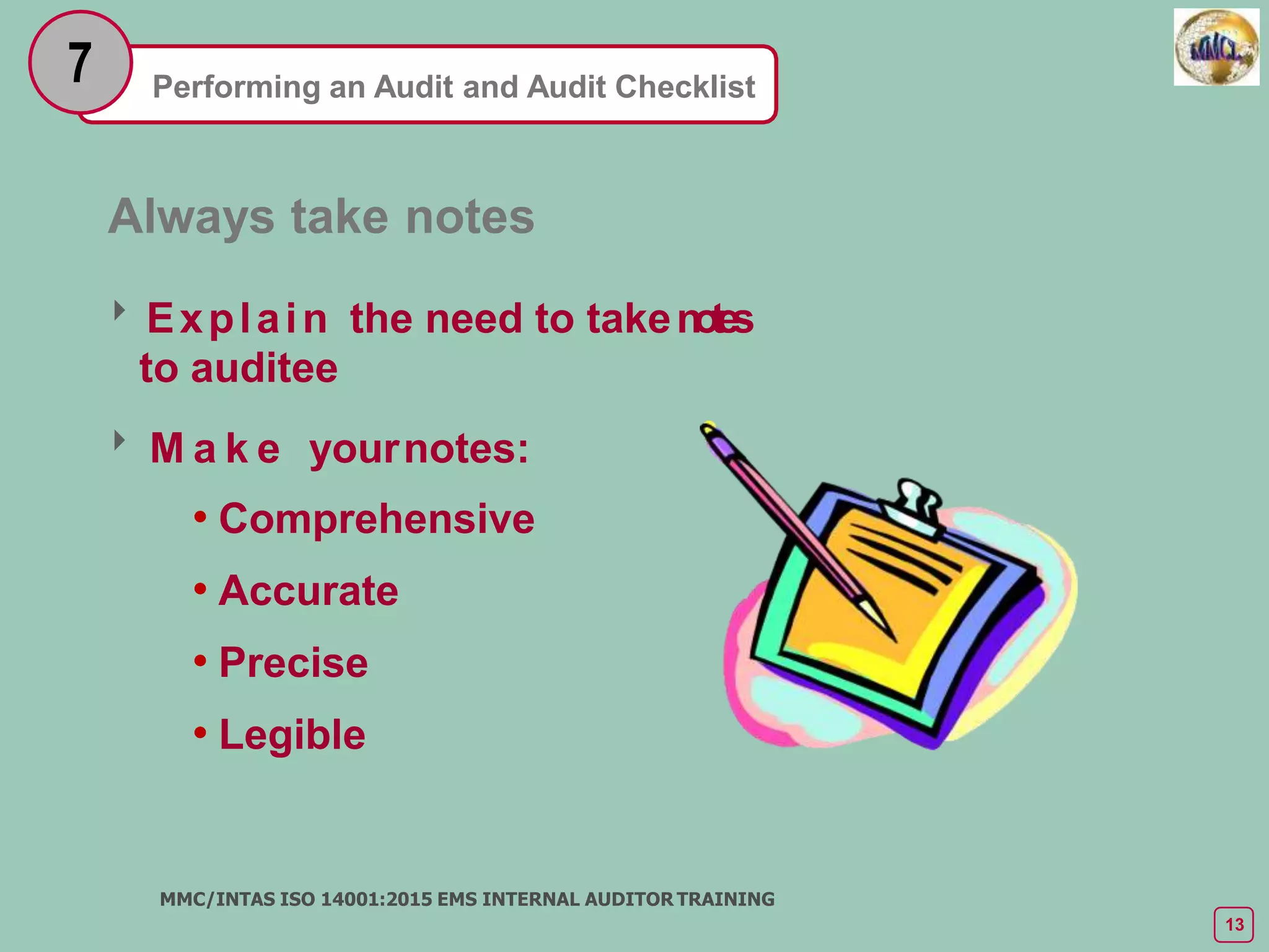Performing an Audit and Audit Checklist
7
Always take notes
Explain the need to taken
o
te
s
to auditee
 M a k e yournotes:
• Comprehensive
• Accurate
• Precise
• Legible
MMC/INTAS ISO 14001:2015 EMS INTERNAL AUDITOR TRAINING
13
 