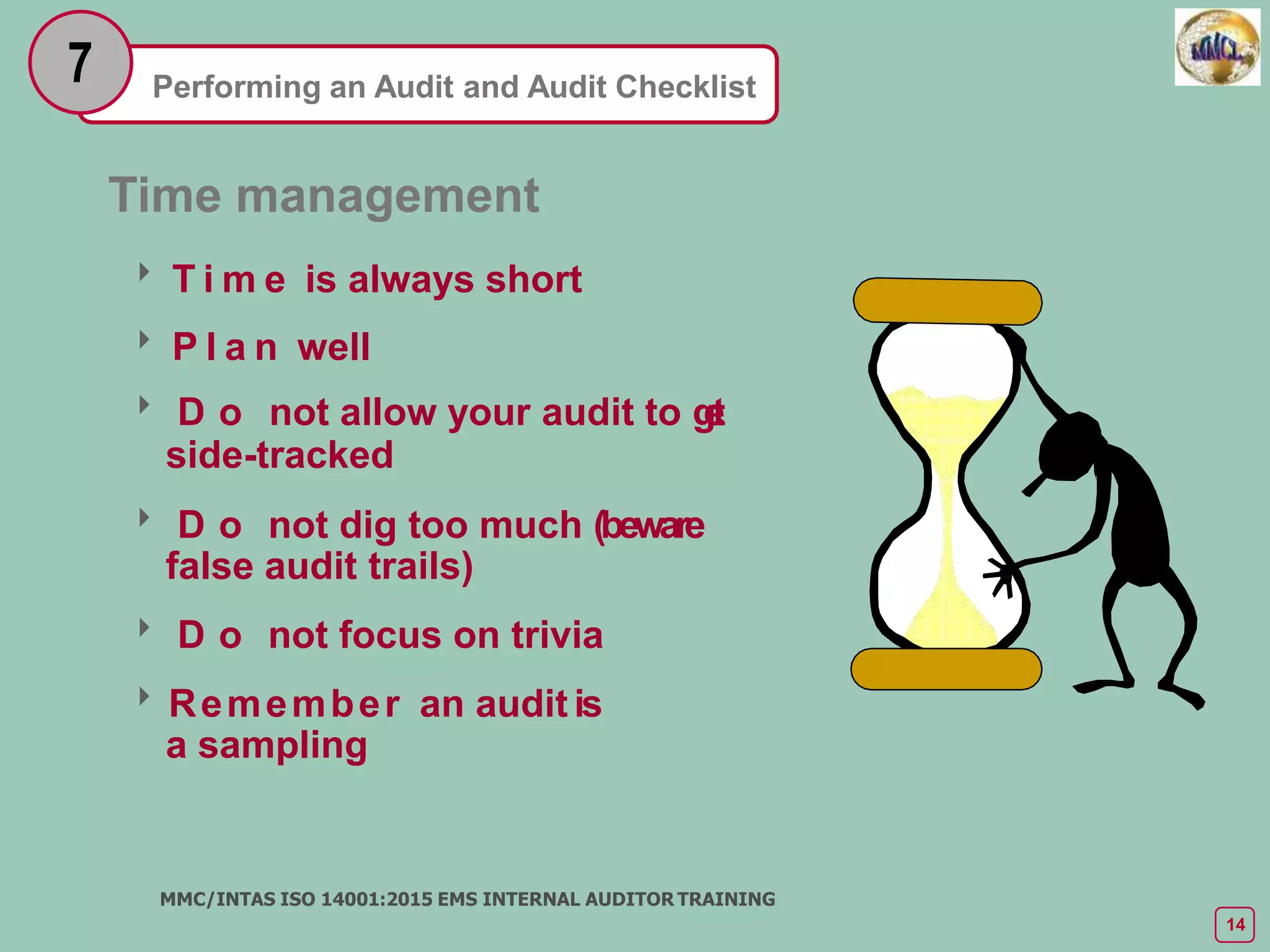 Performing an Audit and Audit Checklist
7
Time management
 T i m e is always short
 P l a n well
 D o not allow your audit to g
e
t
side-tracked
 D o not dig too much (beware
false audit trails)
 D o not focus on trivia
Remember an audit is
a sampling
MMC/INTAS ISO 14001:2015 EMS INTERNAL AUDITOR TRAINING
14
 
