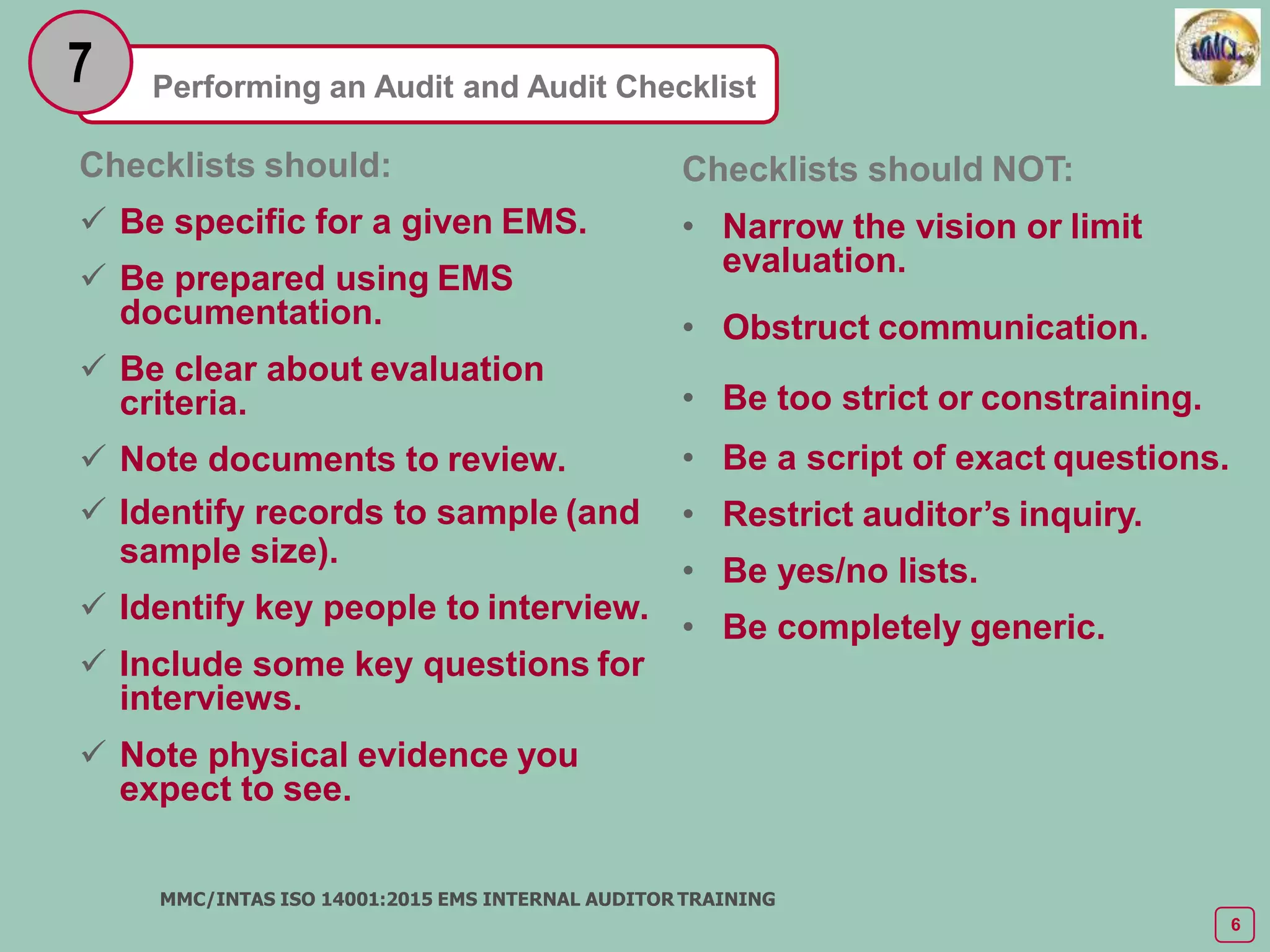 Performing an Audit and Audit Checklist
7
Checklists should:
 Be specific for a given EMS.
 Be prepared using EMS
documentation.
 Be clear about evaluation
criteria.
 Note documents to review.
 Identify records to sample (and
sample size).
 Identify key people to interview.
 Include some key questions for
interviews.
 Note physical evidence you
expect to see.
MMC/INTAS ISO 14001:2015 EMS INTERNAL AUDITOR TRAINING
6
Checklists should NOT:
• Narrow the vision or limit
evaluation.
• Obstruct communication.
• Be too strict or constraining.
• Be a script of exact questions.
• Restrict auditor’s inquiry.
• Be yes/no lists.
• Be completely generic.
 