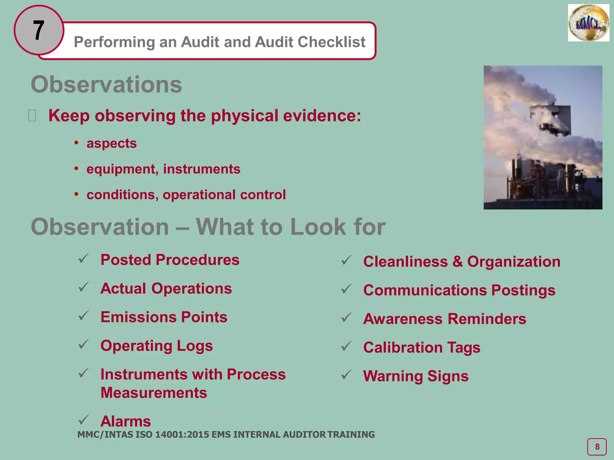 Performing an Audit and Audit Checklist
7
 Posted Procedures
 Actual Operations
 Emissions Points
 Operating Logs
 Instruments with Process
Measurements
 Alarms
MMC/INTAS ISO 14001:2015 EMS INTERNAL AUDITOR TRAINING
8
 Cleanliness & Organization
 Communications Postings
 Awareness Reminders
 Calibration Tags
 Warning Signs
Observations
 Keep observing the physical evidence:
• aspects
• equipment, instruments
• conditions, operational control
Observation – What to Look for
 