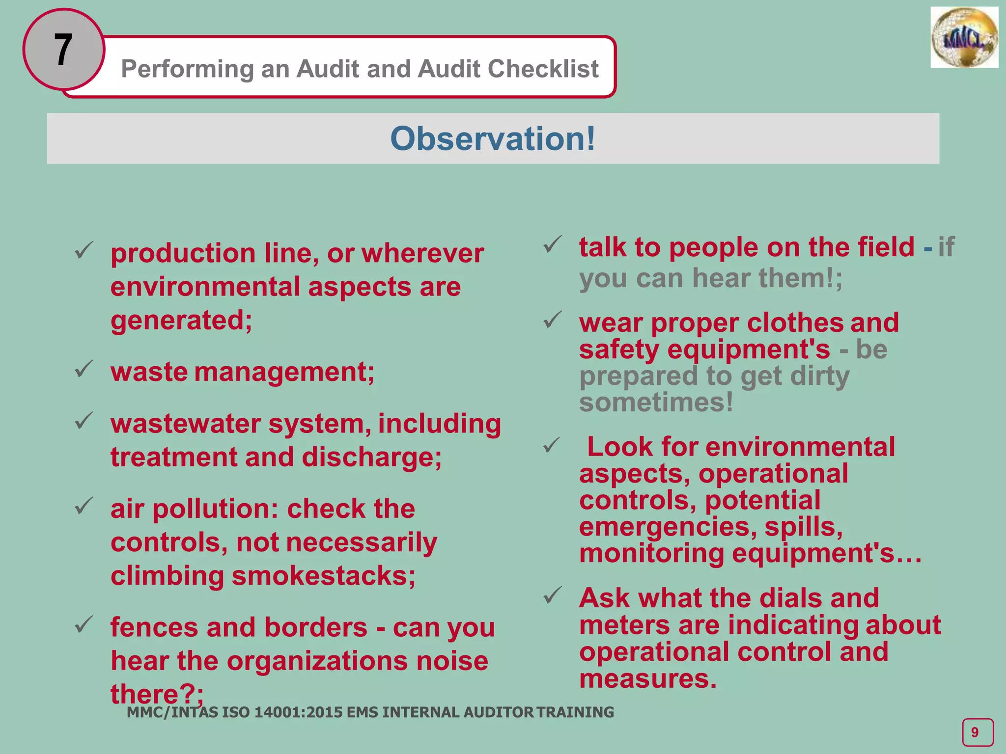 Performing an Audit and Audit Checklist
7
 production line, or wherever
environmental aspects are
generated;
 waste management;
 wastewater system, including
treatment and discharge;
 air pollution: check the
controls, not necessarily
climbing smokestacks;
 fences and borders - can you
hear the organizations noise
there?;
MMC/INTAS ISO 14001:2015 EMS INTERNAL AUDITOR TRAINING
9
Observation!
 talk to people on the field - if
you can hear them!;
 wear proper clothes and
safety equipment's - be
prepared to get dirty
sometimes!
 Look for environmental
aspects, operational
controls, potential
emergencies, spills,
monitoring equipment's…
 Ask what the dials and
meters are indicating about
operational control and
measures.
 