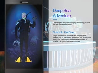 Changing the way of learning by immersing yourself
into the virtual reality world.
Magic Mirror takes visitors to the deepest and
darkest part of the ocean, gets them ‘suit up’ into the
diving suit, creating an immersive experience to
explore a world of deep sea creatures.
Dive into the Deep
 
