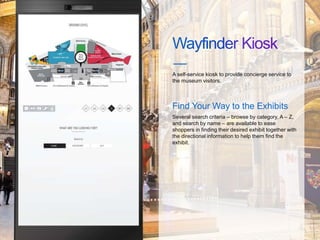 A self-service kiosk to provide concierge service to
the museum visitors.
Find Your Way to the Exhibits
Several search criteria – browse by category, A – Z,
and search by name – are available to ease
shoppers in finding their desired exhibit together with
the directional information to help them find the
exhibit.
 